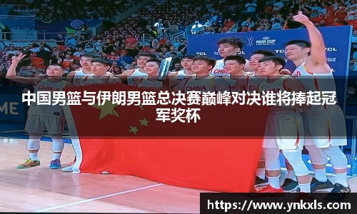 中国男篮与伊朗男篮总决赛巅峰对决谁将捧起冠军奖杯
